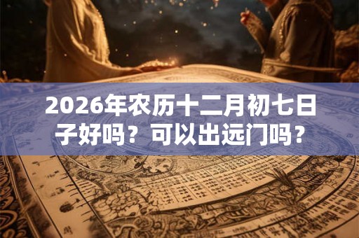 2026年农历十二月初七日子好吗？可以出远门吗？