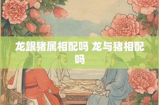 龙跟猪属相配吗 龙与猪相配吗 龙跟猪属相配吗 龙与猪相配吗