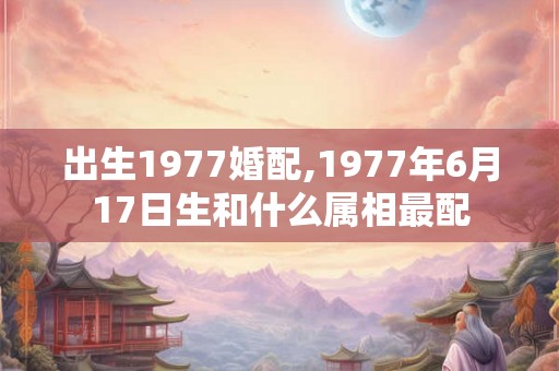 出生1977婚配,1977年6月17日生和什么属相最配