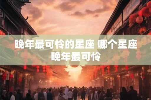 晚年最可怜的星座 哪个星座晚年最可怜 晚年最可怜的星座 哪个星座晚年最可怜