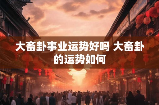 大畜卦事业运势好吗 大畜卦的运势如何