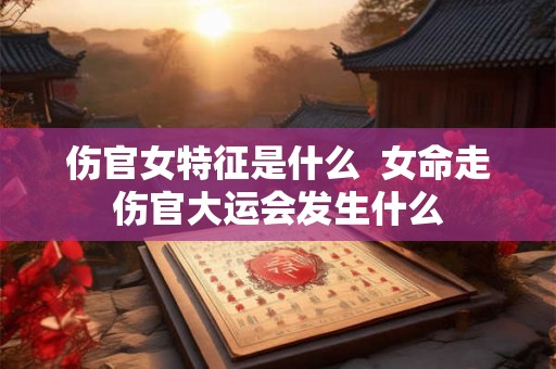 伤官女特征是什么  女命走伤官大运会发生什么
