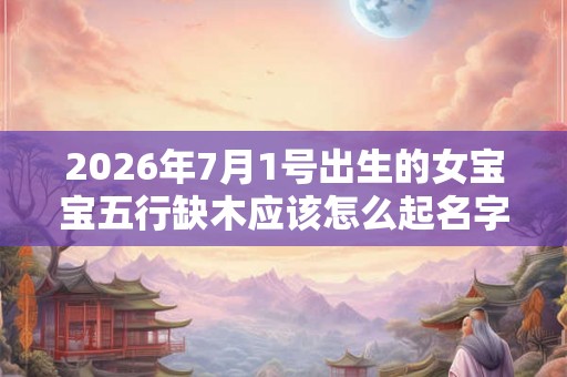 2026年7月1号出生的女宝宝五行缺木应该怎么起名字 2026年7月1号出生的女宝宝五行缺木应该怎么起名字