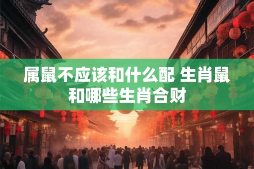 属鼠不应该和什么配 生肖鼠和哪些生肖合财 属鼠不应该和什么配 生肖鼠和哪些生肖合财