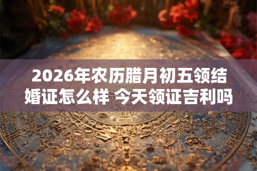 2026年农历腊月初五领结婚证怎么样 今天领证吉利吗