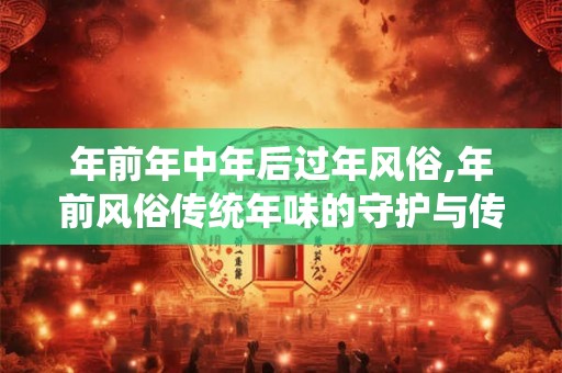 年前年中年后过年风俗,年前风俗传统年味的守护与传承