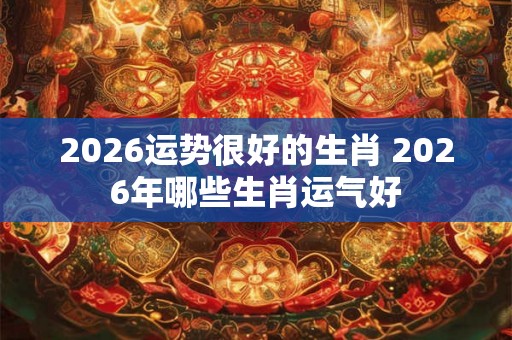 2026运势很好的生肖 2026年哪些生肖运气好