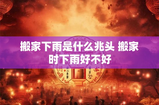 搬家下雨是什么兆头 搬家时下雨好不好