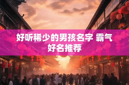 好听稀少的男孩名字 霸气好名推荐 好听稀少的男孩名字 霸气好名推荐