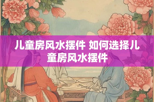 儿童房风水摆件 如何选择儿童房风水摆件