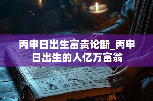 丙申日出生富贵论断_丙申日出生的人亿万富翁