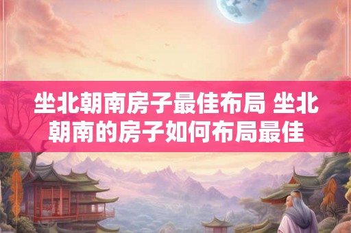 坐北朝南房子最佳布局 坐北朝南的房子如何布局最佳