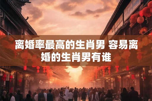 离婚率最高的生肖男 容易离婚的生肖男有谁