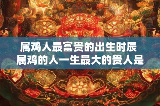 属鸡人最富贵的出生时辰 属鸡的人一生最大的贵人是谁 属鸡人最富贵的出生时辰 属鸡的人一生最大的贵人是谁