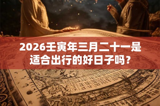 2026壬寅年三月二十一是适合出行的好日子吗? 2026壬寅年三月二十一是适合出行的好日子吗?