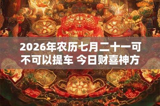 2026年农历七月二十一可不可以提车 今日财喜神方位