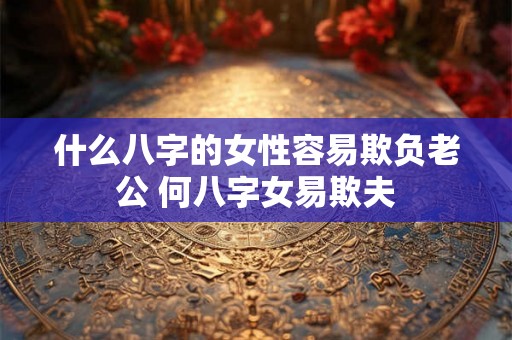 什么八字的女性容易欺负老公 何八字女易欺夫 什么八字的女性容易欺负老公 何八字女易欺夫