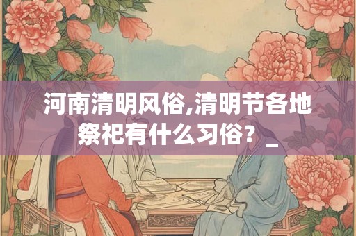 河南清明风俗,清明节各地祭祀有什么习俗？_