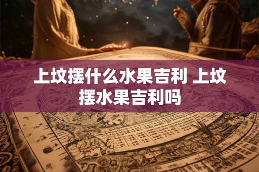 上坟摆什么水果吉利 上坟摆水果吉利吗 上坟摆什么水果吉利 上坟摆水果吉利吗