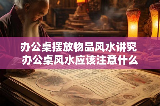 办公桌摆放物品风水讲究 办公桌风水应该注意什么