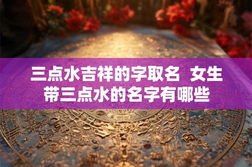 三点水吉祥的字取名 女生带三点水的名字有哪些 三点水吉祥的字取名 女生带三点水的名字有哪些