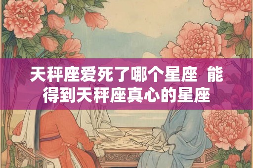天秤座爱死了哪个星座 能得到天秤座真心的星座 天秤座爱死了哪个星座 能得到天秤座真心的星座