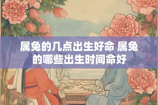 属兔的几点出生好命 属兔的哪些出生时间命好