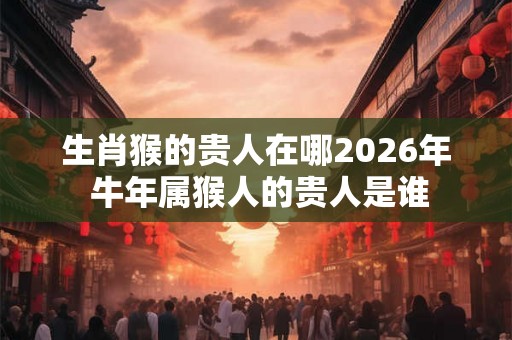 生肖猴的贵人在哪2026年 牛年属猴人的贵人是谁