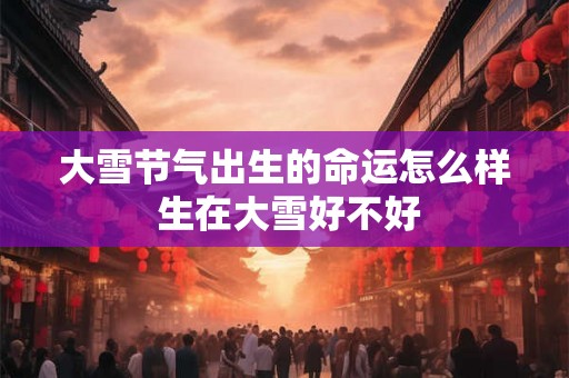 大雪节气出生的命运怎么样 生在大雪好不好