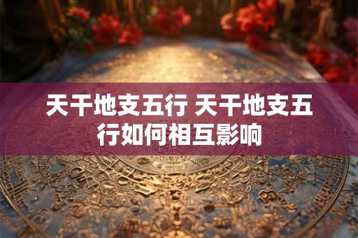 天干地支五行 天干地支五行如何相互影响