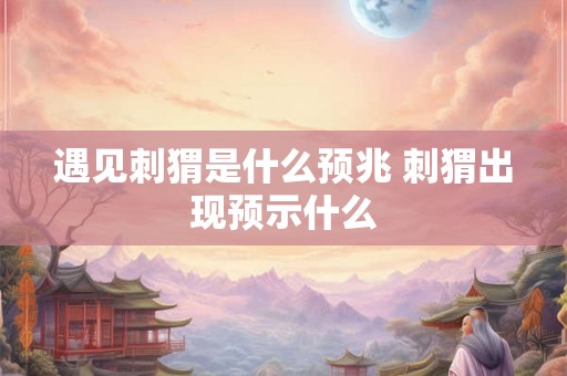 遇见刺猬是什么预兆 刺猬出现预示什么
