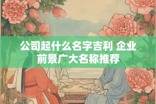 公司起什么名字吉利 企业前景广大名称推荐 公司起什么名字吉利 企业前景广大名称推荐