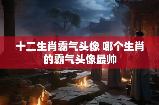 十二生肖霸气头像 哪个生肖的霸气头像最帅