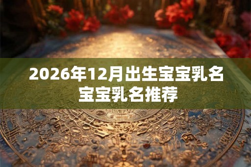 2026年12月出生宝宝乳名 宝宝乳名推荐 2026年12月出生宝宝乳名 宝宝乳名推荐