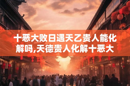 十恶大败日遇天乙贵人能化解吗,天德贵人化解十恶大败 十恶大败日遇天乙贵人能化解吗,天德贵人化解十恶大败