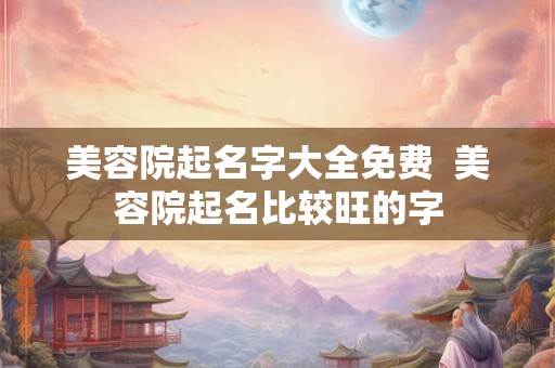 美容院起名字大全免费  美容院起名比较旺的字