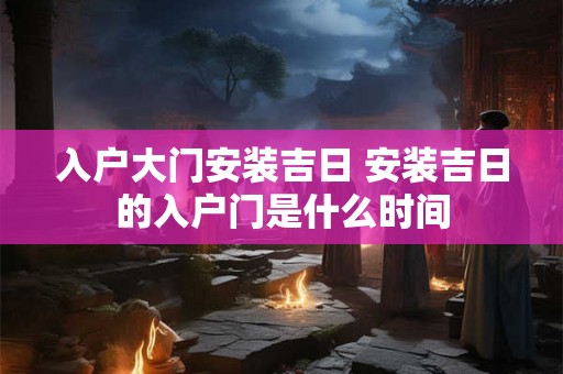 入户大门安装吉日 安装吉日的入户门是什么时间