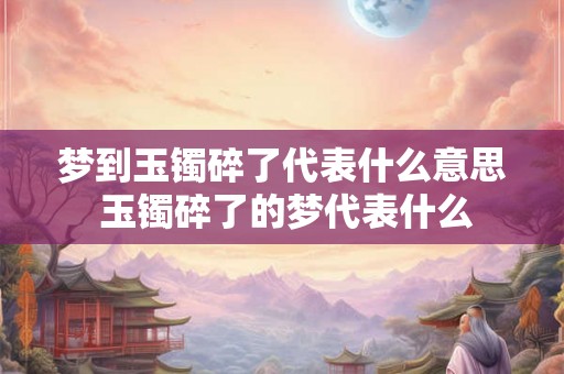 梦到玉镯碎了代表什么意思 玉镯碎了的梦代表什么