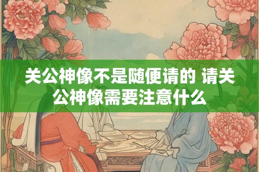 关公神像不是随便请的 请关公神像需要注意什么
