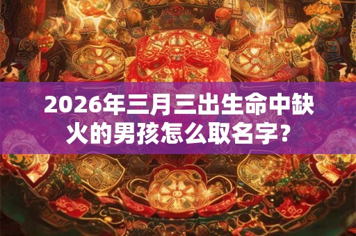 2026年三月三出生命中缺火的男孩怎么取名字？