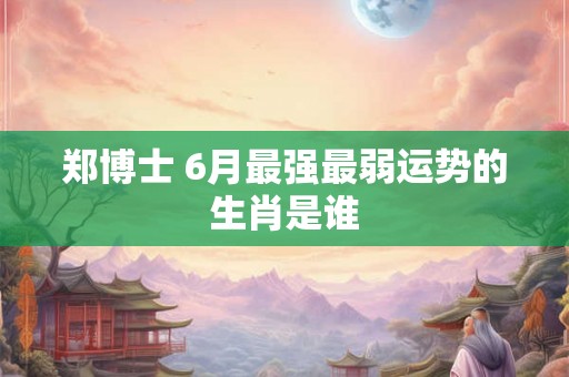 郑博士 6月最强最弱运势的生肖是谁