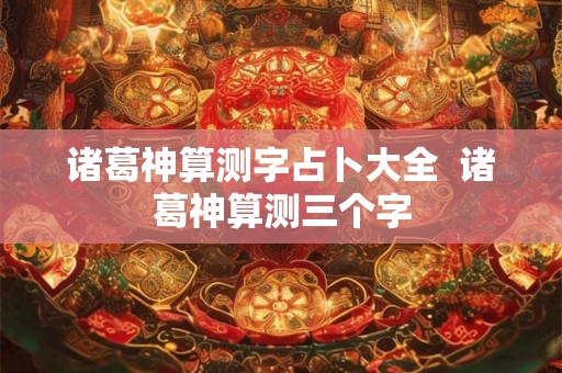 诸葛神算测字占卜大全 诸葛神算测三个字 诸葛神算测字占卜大全 诸葛神算测三个字