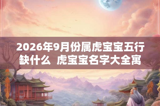 2026年9月份属虎宝宝五行缺什么 虎宝宝名字大全寓意佳 2026年9月份属虎宝宝五行缺什么 虎宝宝名字大全寓意佳