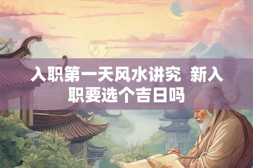 入职第一天风水讲究 新入职要选个吉日吗 入职第一天风水讲究 新入职要选个吉日吗