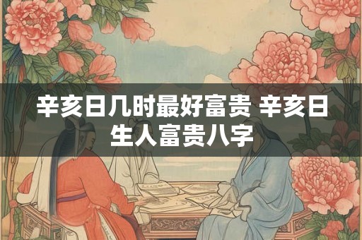 辛亥日几时最好富贵 辛亥日生人富贵八字