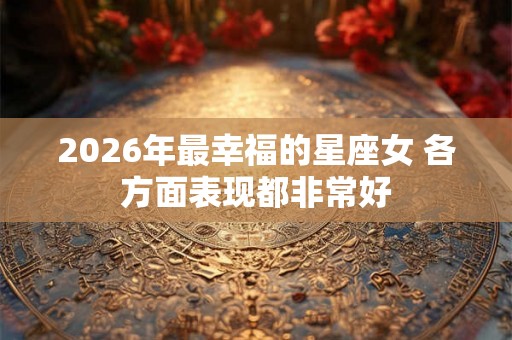 2026年最幸福的星座女 各方面表现都非常好