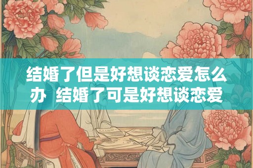 结婚了但是好想谈恋爱怎么办 结婚了可是好想谈恋爱怎么办 结婚了但是好想谈恋爱怎么办 结婚了可是好想谈恋爱怎么办