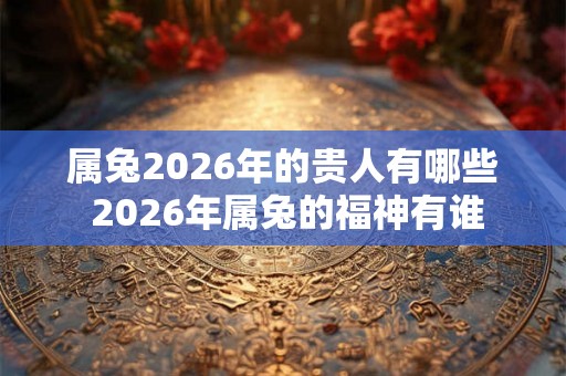 属兔2026年的贵人有哪些 2026年属兔的福神有谁 属兔2026年的贵人有哪些 2026年属兔的福神有谁
