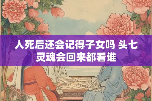 人死后还会记得子女吗 头七灵魂会回来都看谁