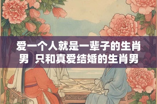 爱一个人就是一辈子的生肖男 只和真爱结婚的生肖男 爱一个人就是一辈子的生肖男 只和真爱结婚的生肖男